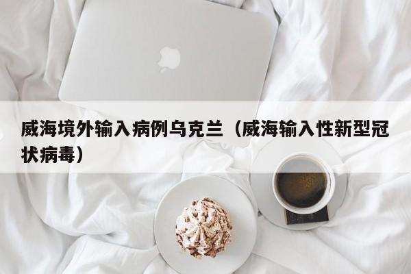 威海境外输入病例乌克兰（威海输入性新型冠状病毒）