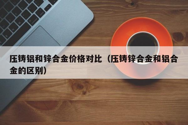 压铸铝和锌合金价格对比（压铸锌合金和铝合金的区别）