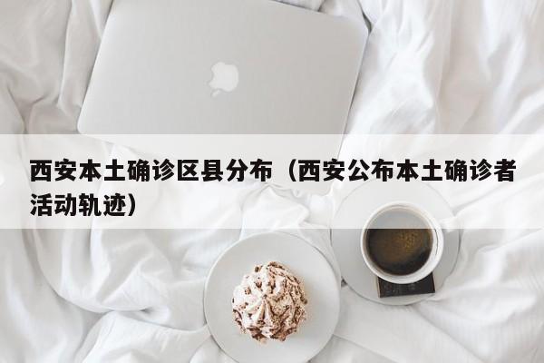 西安本土确诊区县分布（西安公布本土确诊者活动轨迹）
