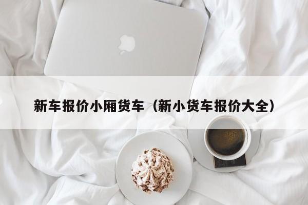 新车报价小厢货车（新小货车报价大全）