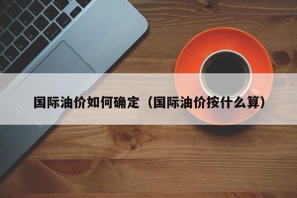国际油价如何确定（国际油价按什么算）