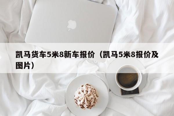 凯马货车5米8新车报价（凯马5米8报价及图片）