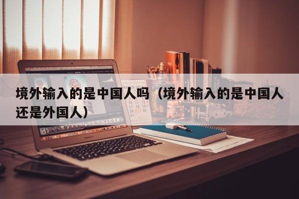 境外输入的是中国人吗（境外输入的是中国人还是外国人）