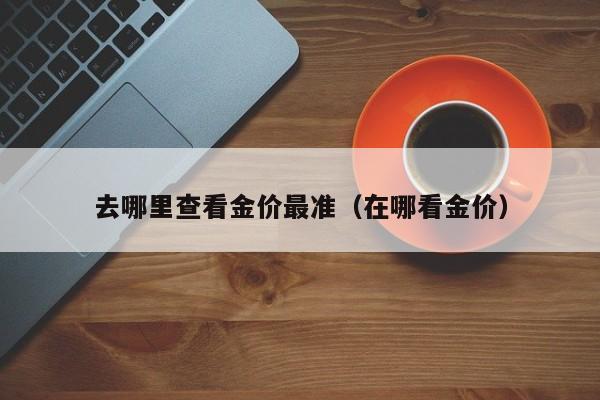 去哪里查看金价最准（在哪看金价）