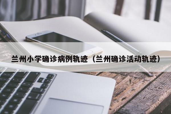 兰州小学确诊病例轨迹（兰州确诊活动轨迹）