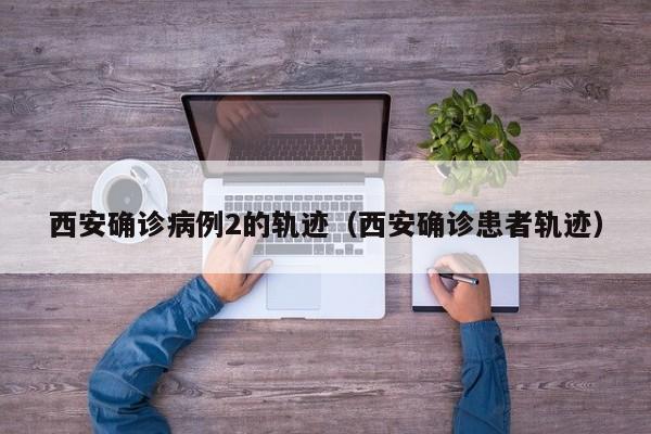 西安确诊病例2的轨迹（西安确诊患者轨迹）