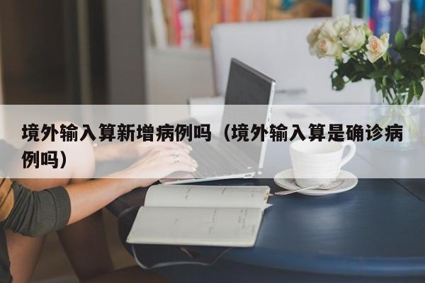 境外输入算新增病例吗（境外输入算是确诊病例吗）