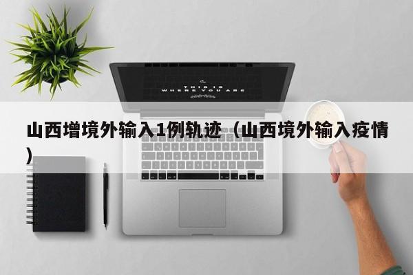 山西增境外输入1例轨迹（山西境外输入疫情）
