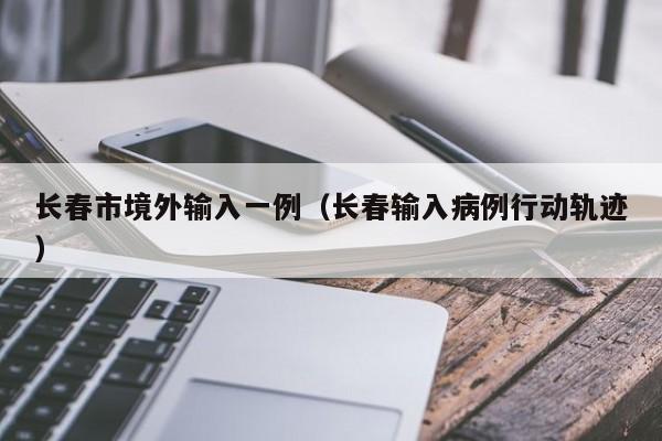 长春市境外输入一例（长春输入病例行动轨迹）