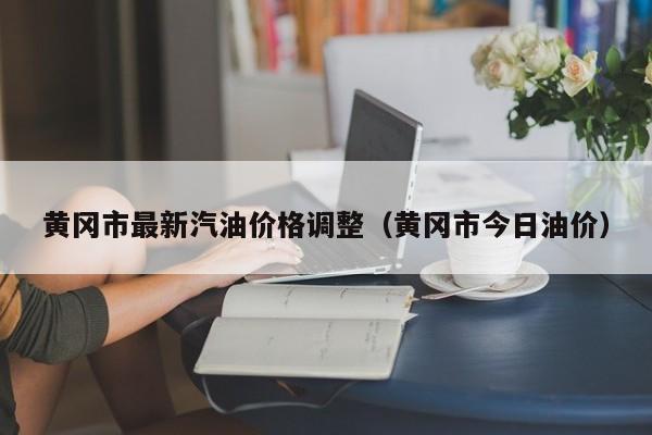 黄冈市最新汽油价格调整（黄冈市今日油价）