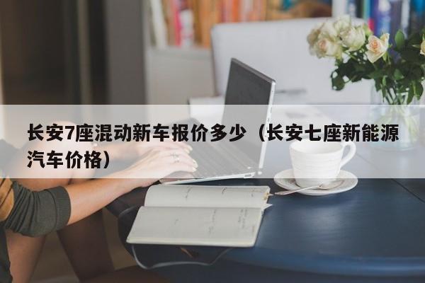长安7座混动新车报价多少（长安七座新能源汽车价格）