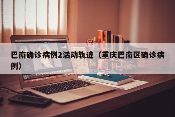 巴南确诊病例2活动轨迹（重庆巴南区确诊病例）