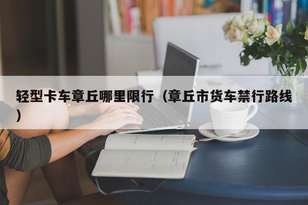 轻型卡车章丘哪里限行（章丘市货车禁行路线）
